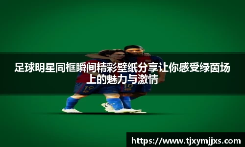 足球明星同框瞬间精彩壁纸分享让你感受绿茵场上的魅力与激情